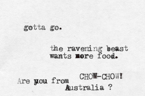 gotta go. the ravening beast wants more food. CHOW-CHOW! Are u you from Australia ? 