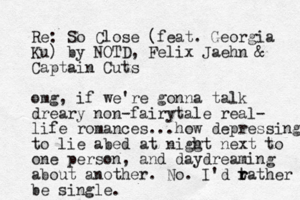 Re: So Close (feat. Georgia Ku) by O N TD, Felix Jaehn & Captain Cuts omg, if we 're gonna talk dreary non-fairytale real- life romances...how depressing to lie abed at niggt h h next to one person, and daydreaming about another. No. I'd t r r rather be single.