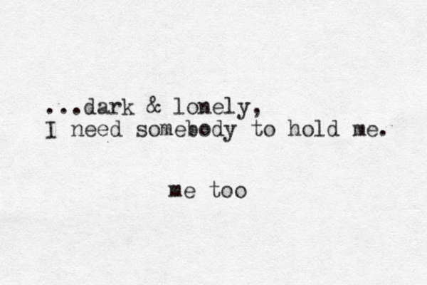 ...dark & lonely, I need somebody to hold me. me too