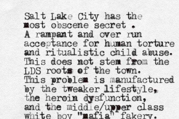 Salt Lake City has the most obscene secret . A rampant and over run acceptance for h hu uman torture and ritualistic child abuse. This does not stem from the LDS roots of the town. This problem is manufactured by the tweaker lifestyle, the heroin dysfunction, and the middle/upper class white boy "mafia" fake ry. 