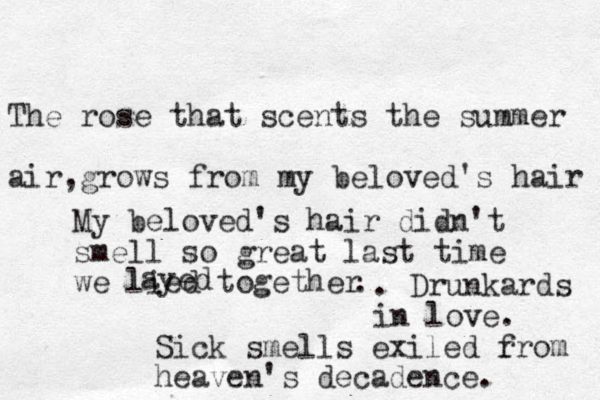 The rose that scents the summer air,grows from my beloved's hair My beloved's hair didn't smell so great last time we lied together ayed . . Drunkards in love. Sick smells exiled r from heaven's decadence. 