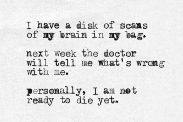 I have a disk of scans of my brain in my bag. next week the doctor will tell me what's wrong with me. personally, I am not ready to die yet. 