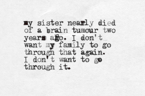 my sister nearly died of a brain tumour two years aho f g g . I don't want my family to go through that again. I don't want to go through it.