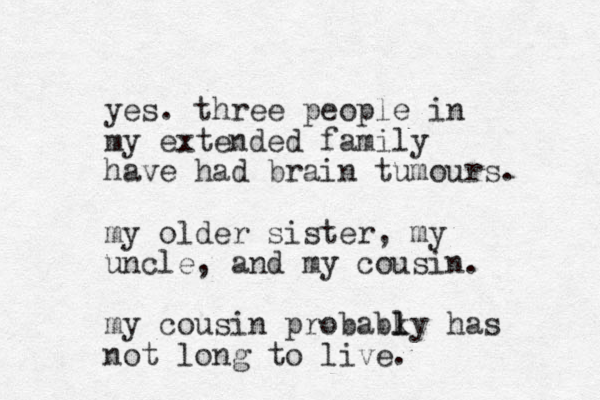 yes. three people in my extended family have had brain tumours. my older sister, my uncle, and my cousin. my cousin probabky l l has not long to live.