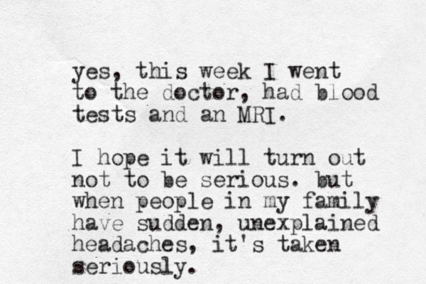 yes, this week I went to the doctor, had blood tests and an MRI. I hope it will turn out o n t to be serious. but when people in my family have sudden, unexplained headaches, it's take n seriously.