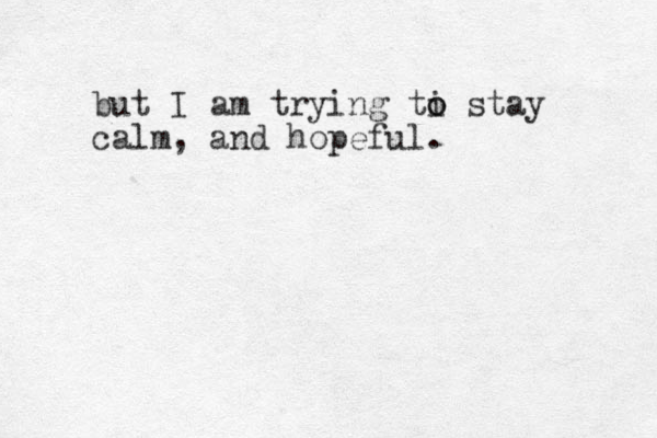 but I am trying ti o o stay calm, and hopeful.