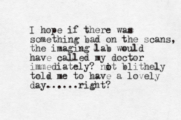 I hope if there was something bad on the scans, the imaging lab would have called my doctor immediately? nit o o blithely told me to have a lovely day......right? 