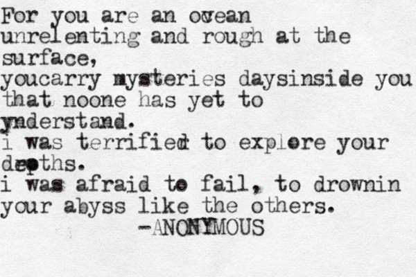 For you are an ov cean unrelenting and rough at the surface , youcarry mysteries days inside you that noone has yet to ynderstand. i was terrifier d to explore your droths e p . i was afraid to fail , to drownin your abyss like the others. -ANONYMOUS