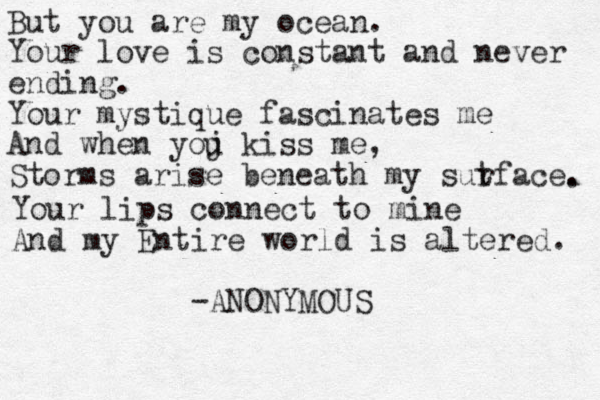 But you are my ocean. Your love is constant and never e di g n n . Your mystique fascinates me And when yoj u kiss me, Storms arise beneath my sutface r . . Your lips connect to mine And my Entire world is altered. -ANONYMOUS