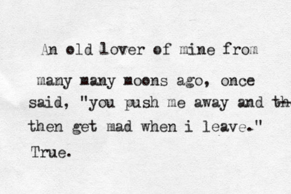 An old lover of mine from mam ny many moons ago, once said, "you push me away and then -- then get mad when i leave." True.