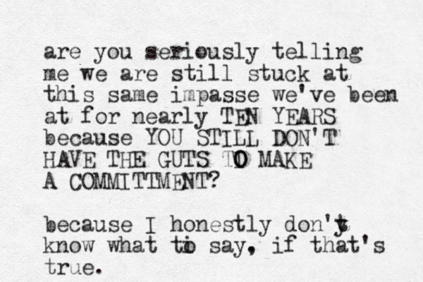 are you seriously telling me we are still stuck at this same impasse we've been at for nearly TEN YEARS because YOU STILL DON'T HAVE THE GUTS TI MAKE O O A COMMITTMENT? because I honestly don'y t t know what ti say. o , if that's true.