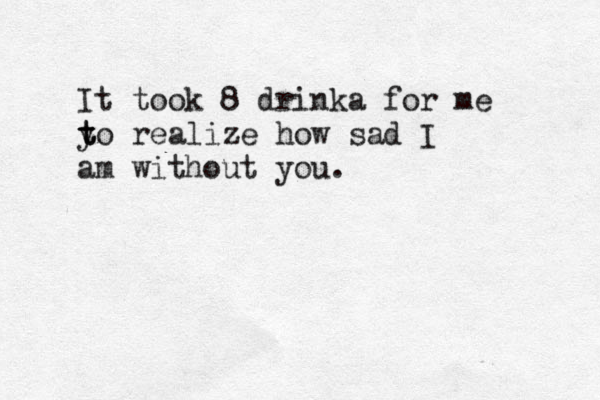 It took 8 drinka for me y t to realize how sad I am without you.