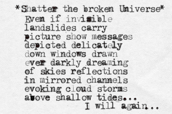 Even if invisible landslides carry picture show messages depicted delicately down windows drawn ever darkly dreaming of skies reflections in mirrored channels evoking cloud storms av b bove shallow tides... I will again ... * Shatter the broken Universe* 