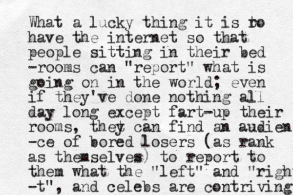 What a lucky thing it is r to have the internet so that people sitting in their bed -rooms can "report" what is going on in the world; even if they've done nothing all day long except fart-up their rooms, thet y can find an audien -ce of bored losers (as rank as themselves) to report to them what the "left" and "right - t", and celebs are contriving 