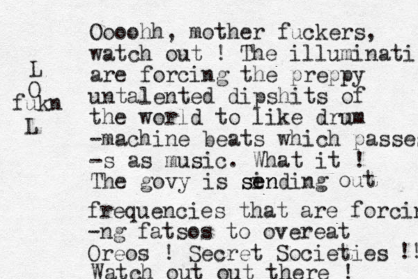 Oooohh, mother fuckers, watch out ! The illuminati are forcing the preppy untalented dipshits of the world to like drm um -machine beats which passes -s as music. What it ! The govy is sin ending se out frequencies that are forcing -ng fatsos to overeat Oreos ! Secret Societies !! Watch out out there ! L O fukn L