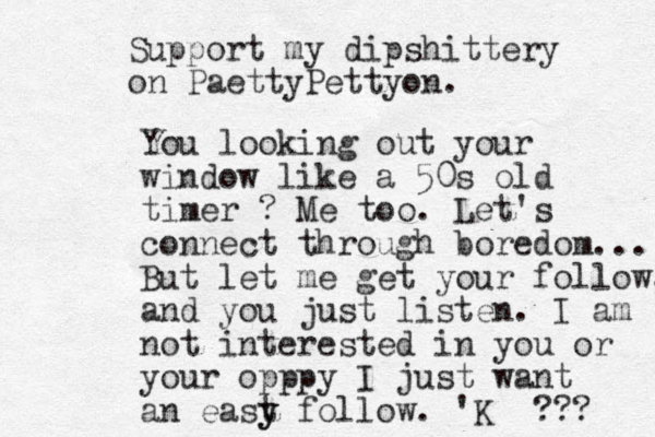 Support my dipshittery on PaettyPettyon. You looking out your window like a 50s old timer ? Me too. Let's connect through boredom... But let me get your follow, and you just listen. I am not interested in you or your opppy I just want an east y y follow. 'K ??? 