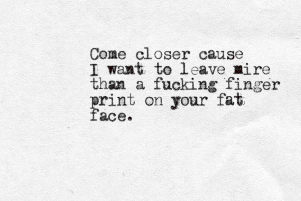 Come closer cause I want to leave mire than a fucking finger print on your fat face.