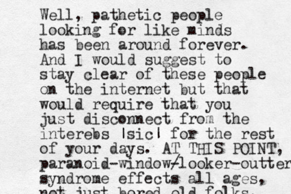 Well, pathetic people looking for like minds has been around forever. And I would suggest to stay clear of these people on the internet but that would require that you just disconnect from the interebs |sic| for the rest of your days. AT THIS POINT, paranoid-window/ -looker-outter syndrome effects all ages, not just bored old folks. 