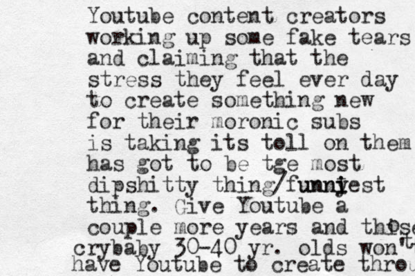 Youtube content creators working up some fake tears and claiming that the stress they feel ever day to create something new for their moronic subs is taking its toll on them has got to be tge most dipshitty thing/funny unniest i i I thing. Give Youtube a couple more years and thise o crybaby 30-40 yr. olds won't t have Youtube to create through 