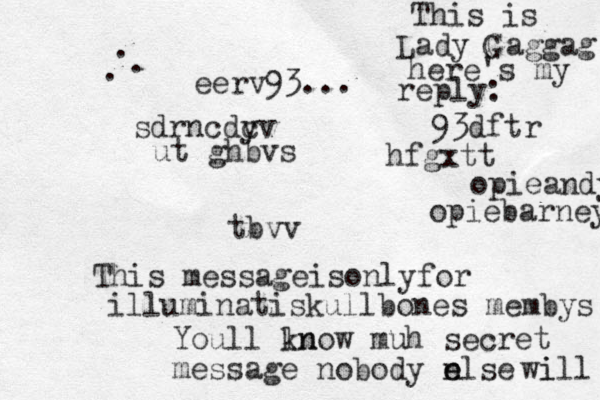 sdrncdy cv ut ghbvs tbvv This messageisonlyfor illuminatiskullbones membys Youll ln know muh secret message nobody n else e wi ill eerv93... . . . This is Lady Gaggag G here's my reply: 93dftr hfgxtt opieandy opiebarney 