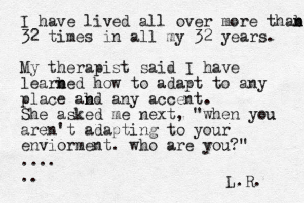 I have lived all over more thab n n 32 times in all my 32 years. My therapist said I have learbed n n how to adapt to any place abd n n any accent. She asked me next, "when you u aren't adapting to your enviorment . who are you?" .... .. L.R. 