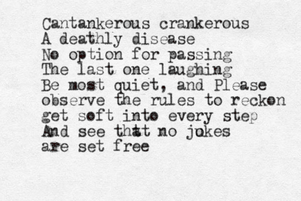 Cantankerous crankerous A deathly disease No option for passing The last one laughing Be most quiet, and Please observe the rules to reckon get soft into every step And see tht at no ju okes are set free