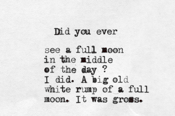 Did you ever see a full moon in the middle of the day ? I did. A big old white rump of a full moon. It was gross. 
