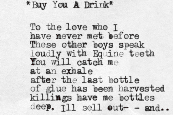 To the love who I have never met before These other boys speak loudly with Equine teeth You will catch me at an exhale after the last bottle of glue has been harvested killings have me bottles deep . Ill sell out- - and.. *Buy You A Drink* 