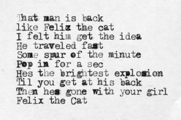 That man is back like Felic x x the cat I felt him get the idea He traveled fast Some spur of the minute Pop in for a sec Hes the brightest explosion Til you get at his back Then hes gone with your girl Felix the Cat