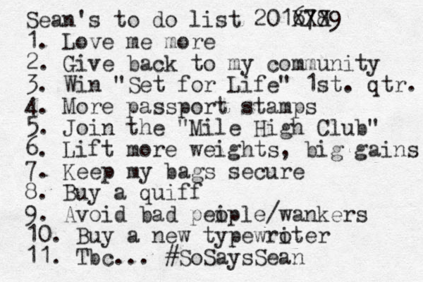 Sean's to do list 2016 X7 X8 X9 1. Love me more 2. Give back to my community 3. Win "Set for Life" 1st. qtr. 4. More passport stamps 5. Join the "Mile High Club" 6. Lift more weights, big gains 7. Keep my bags secure 8. Buy a quiff 9. Avoid bad pei ople/wankers 10. Buy a new typewro iter 11. Tbc... #SoSaysSean 