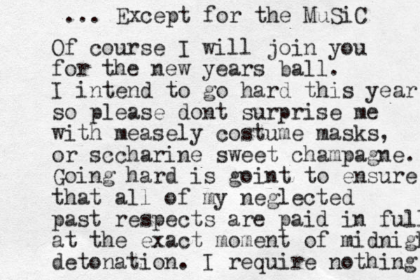 Of course I will join you for the new years ball. I intend to go hard this year so please dont surprise me with measely costume masks, or sccharine sweet champagne. Going hard is goint to ensure that all of my neglected past respects are paid in full at the exact moment of midnight detonation. I require nothing ... Except for the MuSiC 