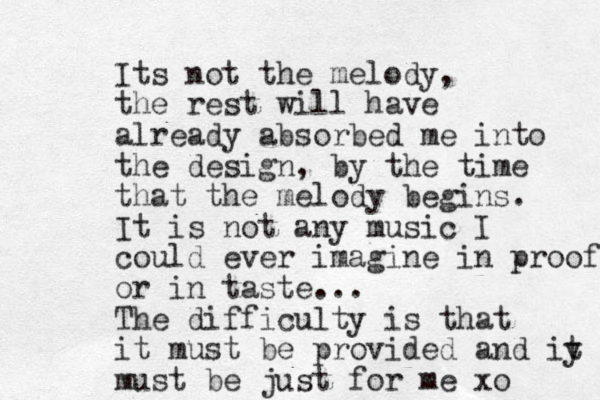 Its not the melody, the rest will have already absorbed me into the design, by the time that the melody begins. It is not any music I could ever imagine in proof or in taste... The difficulty is that it must be provided and iy t must be just for me xo
