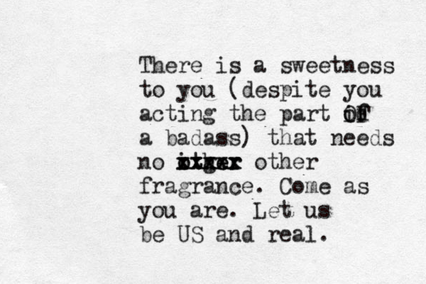There is a sweetness to you (despite you acting the part id f o OF a badass) that needs no ither o otger xxxxx xxxxx other fragrance. Come as you are. Let us be US and real.