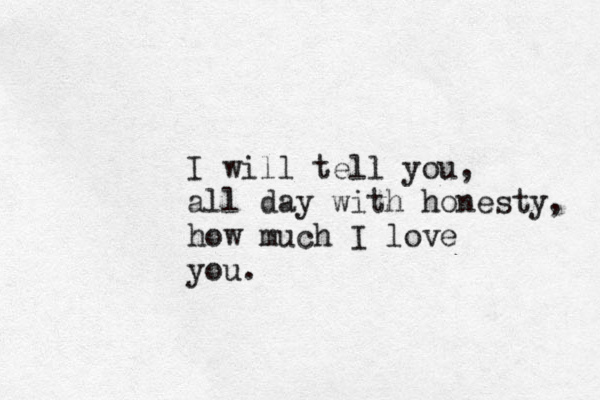 I will tell you, all day with honesty, how much I love you.