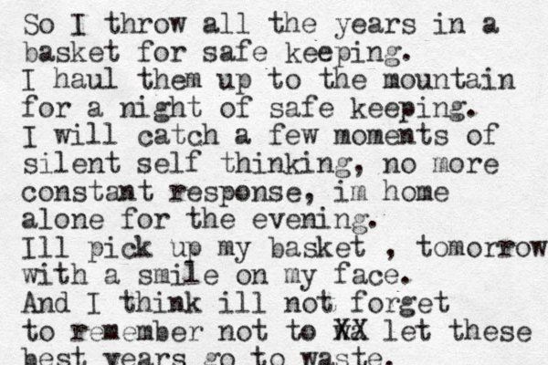 So I throw all the years in a basket for safe keeping. I haul them up to the mountain for a night of safe keeping. I will catch a few moments of silent self thinking, no more constant response, im home alone for the evening. Ill pick up my basket , tomorrow with a smile on my face. And I think ill not forget to remember not to wa XX let these best years go to waste.