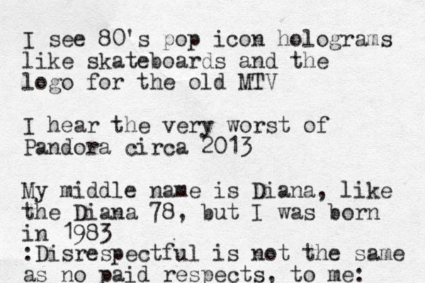 I see 80's pop icon holograms like skateboards and the logo for the old MTV I hear the very worst of Pandora circa 2013 My middle name is Diana, like the Diana 78, but I was born in 1983 :Disrespectful is not the same as no paid respects, to me: 