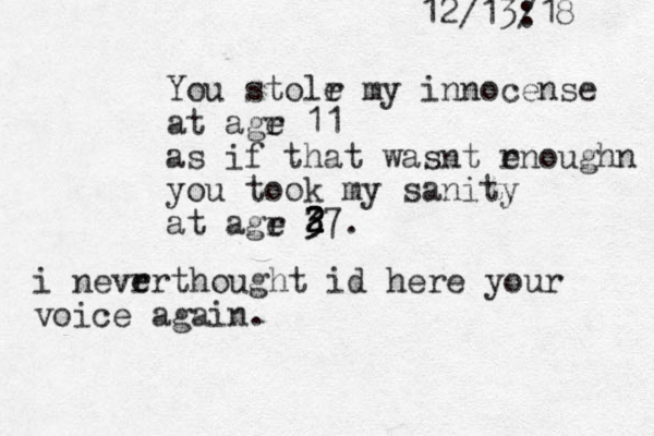 12/13:18 / You stolr e my innocense at agr e 11 as if that wasnt rnoughn e you took my sanity at agr e 37 2 2 2 3 . i nevrr e thought id here your voice again. 