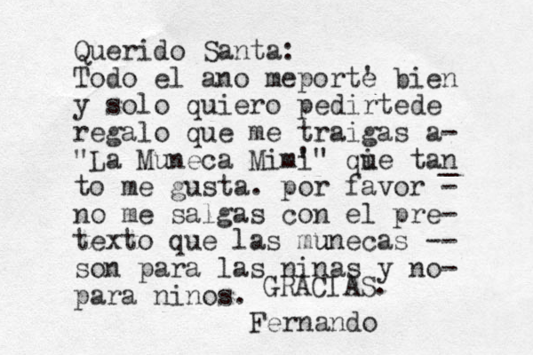 Querido Santa: Todo el ano meporte ' bien y solo quiero pedirtede regalo que me traigas a- "La Muneca Mimi '" qi ue tan _ to me gusta. por favor - no me salgas con el pre- texto que las mu unecas -- son para las ninas y no- para ninos. Fernando GRACIAS. 