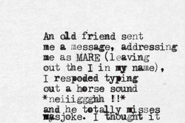 An old friend sent me a message, addressing me as MARE (leaving out the I in my name), I respoded typing out a horse sound *neiiiggghh !!* and he totally misses my joke. I thought it was 