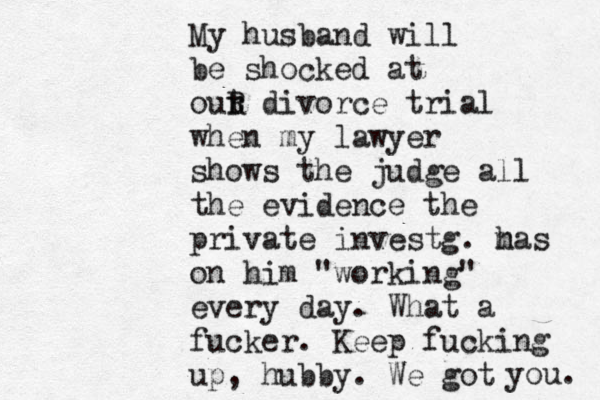 My husband will be shocked at out r R divorce trial when my lawyer shows the judge all the evidence the private investg. m has on him "working" every day. What a fucker. Keep fucking up, hubby. We got you. 