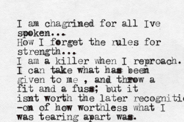 I am chagrined for all Ive so poken... How I forget the rules for strength... I am a killer when I reproach. I can take what has been given to me , and throw a fit and a fuss; but it isnt worth the later recognitiob -on of how worthless what I was tearing apart was. 