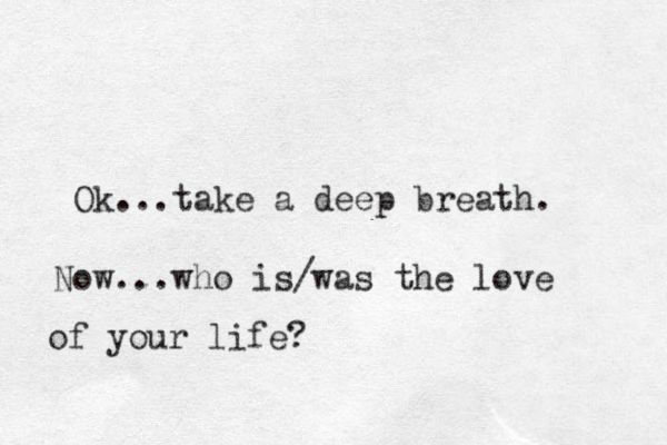 Ok...take a deep breath. Now...who is/was the love of your life? 