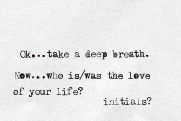 Ok...take a deep breath. Now...who is/was the love of your life? initials? 