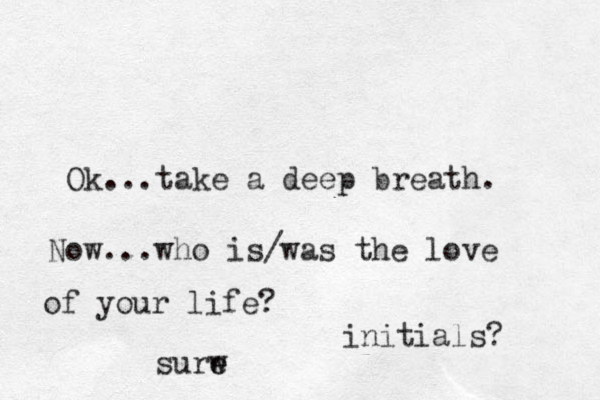 Ok...take a deep breath. Now...who is/was the love of your life? initials? surw e e