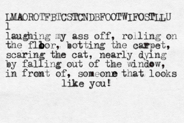 LMAOROTFBTCSTCNDBFOOTWIFOSTLLU l laughing my ass off, rolling on the fllor o o o o o , botting the carpet, scaring the cat, nearly dying by falling out of the window, in front of, someonr that looks e e e like you! 