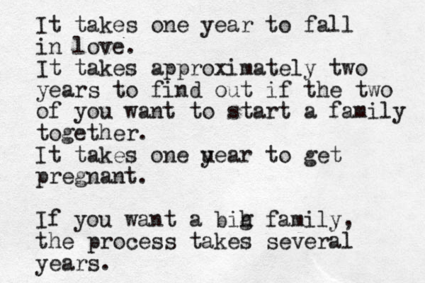It takes one year to fall in love. It takes approximately two years to find out if the two of you want to start a family together. It takes one u year to get pregnant. If you want a bih g family, the process takes several years. 