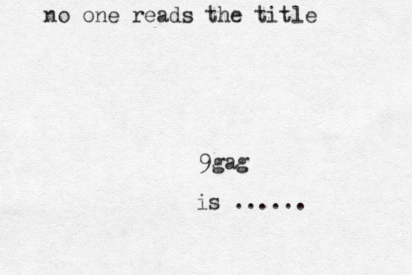 9gag is ...... no one reads the title 