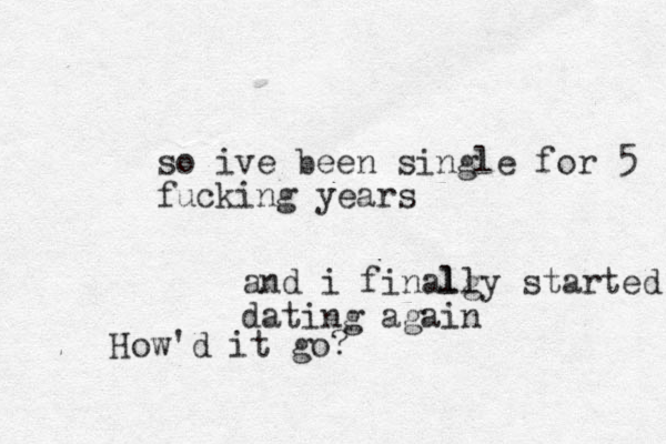 so ive been single for 5 fucking years and i finalg lly started dating again How'd it go?