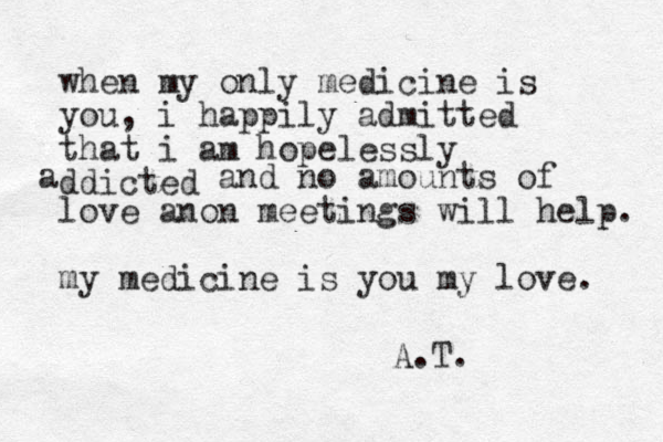 when my only medicine is you, i happily admitted that i am hopelessly ddicted a and no amounts of love anon meetings will help. my medicine is you my love. A.T. 