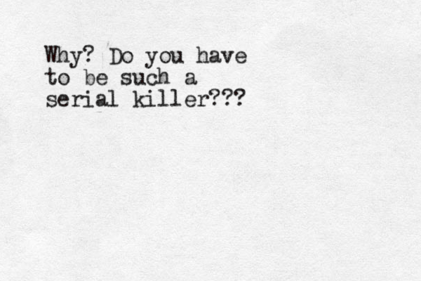 Why? Do you have to be such a serial killer???